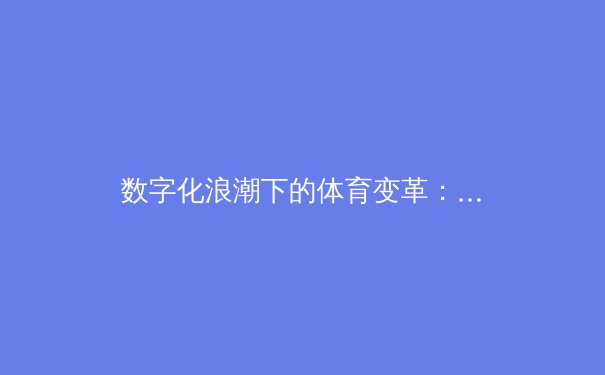 数字化浪潮下的体育变革：从数据赋能到沉浸式体验的深度解析 - 2