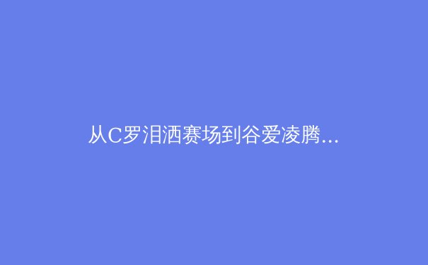 从C罗泪洒赛场到谷爱凌腾空：现代体育的胜利哲学与民族情感投射 - 2