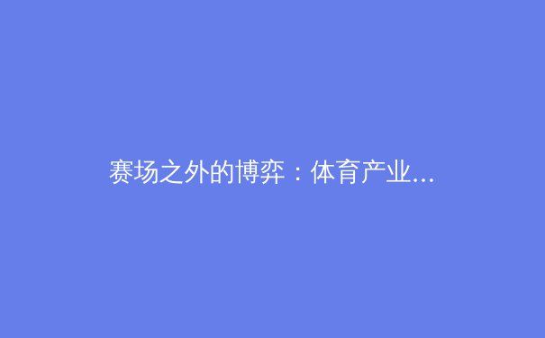 赛场之外的博弈：体育产业数字化浪潮下的机遇与挑战 - 3